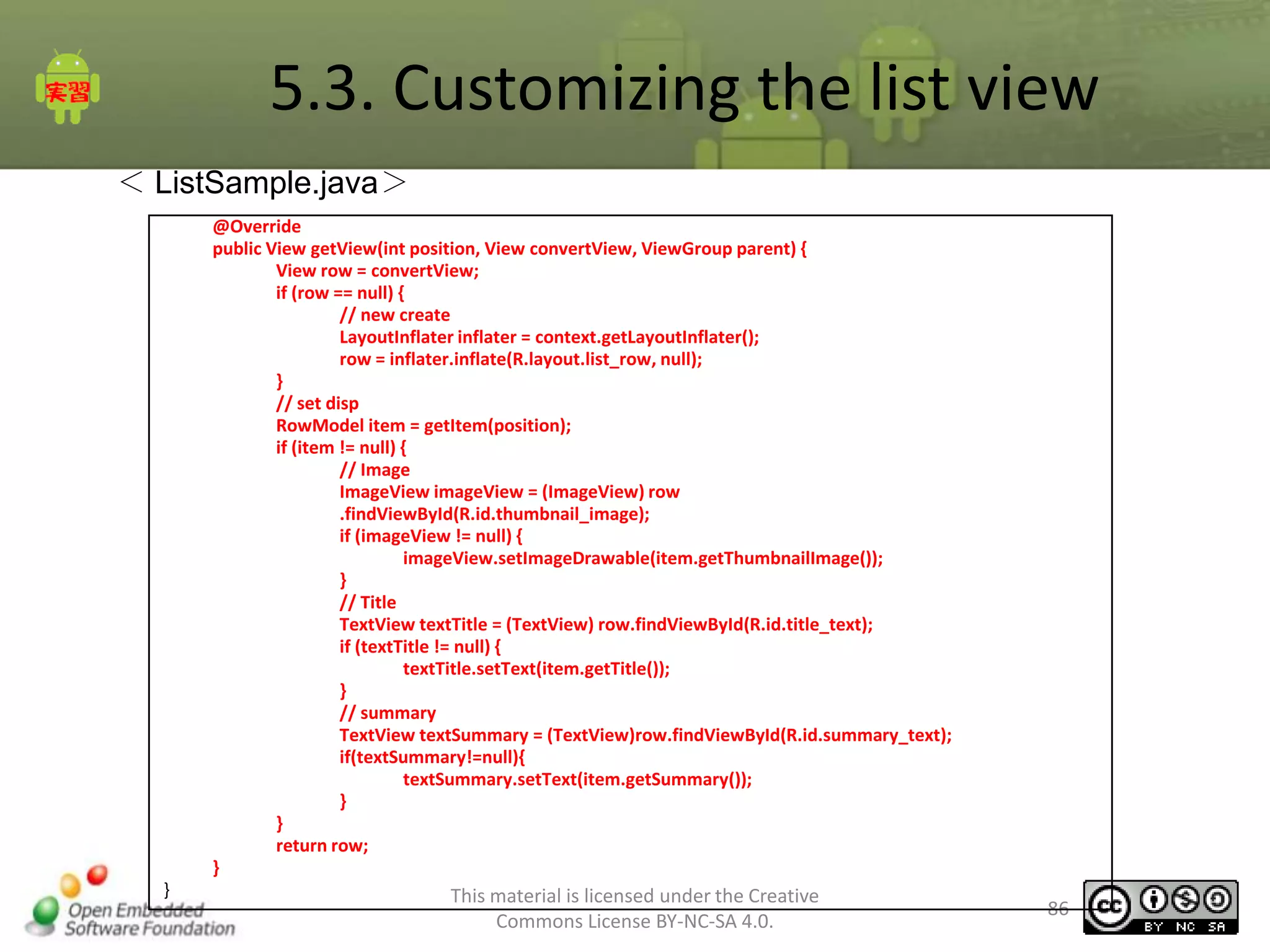 5.3. Customizing the list view
＜ ListSample.java＞
@Override
public View getView(int position, View convertView, ViewGroup parent) {
View row = convertView;
if (row == null) {
// new create
LayoutInflater inflater = context.getLayoutInflater();
row = inflater.inflate(R.layout.list_row, null);
}
// set disp
RowModel item = getItem(position);
if (item != null) {
// Image
ImageView imageView = (ImageView) row
.findViewById(R.id.thumbnail_image);
if (imageView != null) {
imageView.setImageDrawable(item.getThumbnailImage());
}
// Title
TextView textTitle = (TextView) row.findViewById(R.id.title_text);
if (textTitle != null) {
textTitle.setText(item.getTitle());
}
// summary
TextView textSummary = (TextView)row.findViewById(R.id.summary_text);
if(textSummary!=null){
textSummary.setText(item.getSummary());
}
}
return row;
}
}

This material is licensed under the Creative
Commons License BY-NC-SA 4.0.

86

 