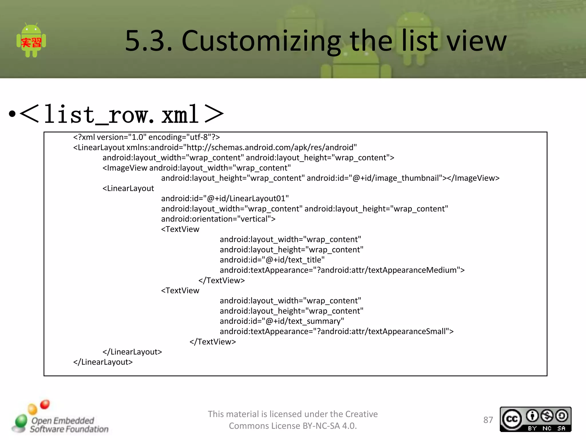 5.3. Customizing the list view
•＜list_row.xml＞
<?xml version="1.0" encoding="utf-8"?>
<LinearLayout xmlns:android="http://schemas.android.com/apk/res/android"
android:layout_width="wrap_content" android:layout_height="wrap_content">
<ImageView android:layout_width="wrap_content"
android:layout_height="wrap_content" android:id="@+id/image_thumbnail"></ImageView>
<LinearLayout
android:id="@+id/LinearLayout01"
android:layout_width="wrap_content" android:layout_height="wrap_content"
android:orientation="vertical">
<TextView
android:layout_width="wrap_content"
android:layout_height="wrap_content"
android:id="@+id/text_title"
android:textAppearance="?android:attr/textAppearanceMedium">
</TextView>
<TextView
android:layout_width="wrap_content"
android:layout_height="wrap_content"
android:id="@+id/text_summary"
android:textAppearance="?android:attr/textAppearanceSmall">
</TextView>
</LinearLayout>
</LinearLayout>

This material is licensed under the Creative
Commons License BY-NC-SA 4.0.

87

 