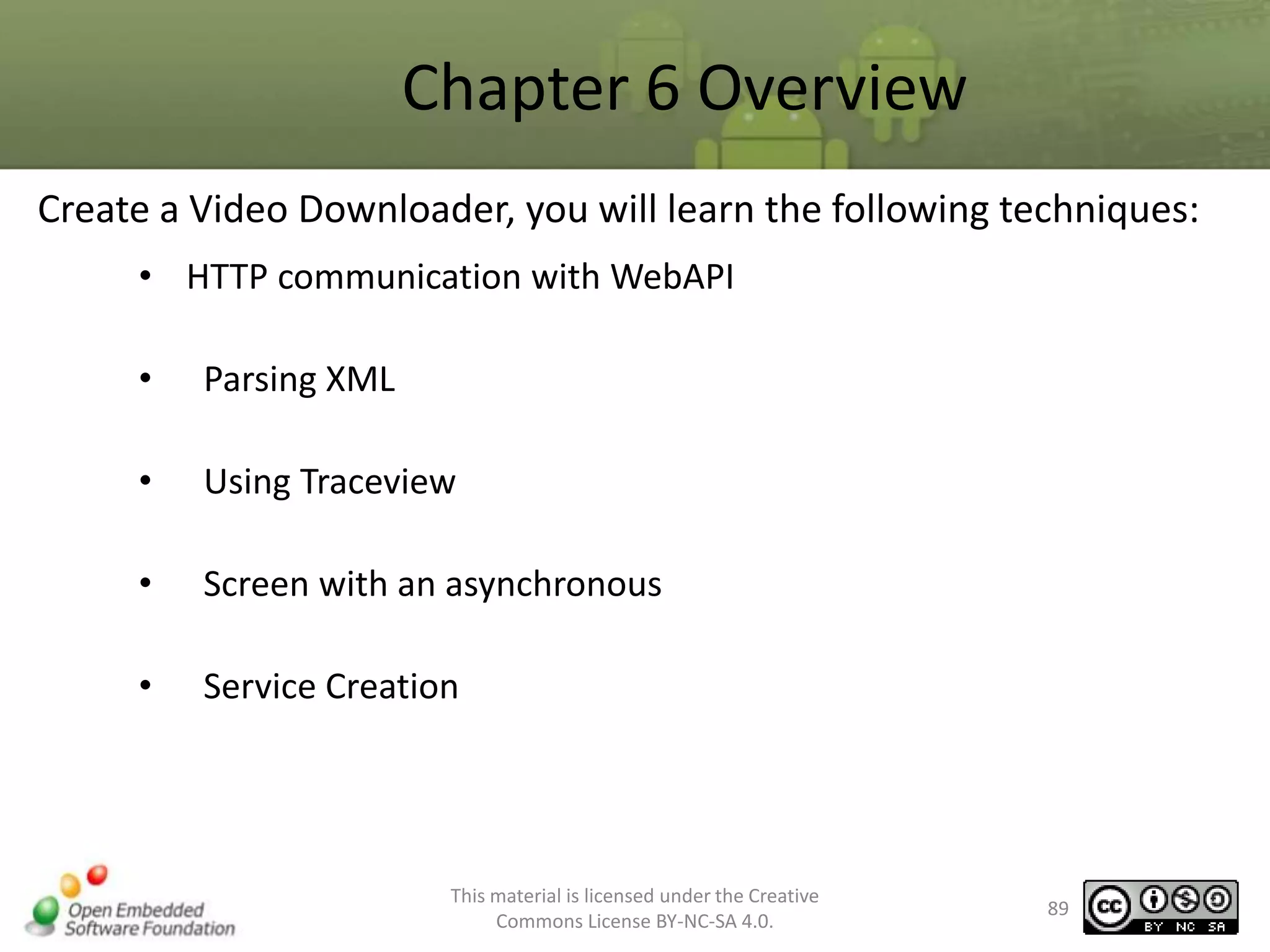 Chapter 6 Overview
Create a Video Downloader, you will learn the following techniques:
• HTTP communication with WebAPI
•

Parsing XML

•

Using Traceview

•

Screen with an asynchronous

•

Service Creation

This material is licensed under the Creative
Commons License BY-NC-SA 4.0.

89

 