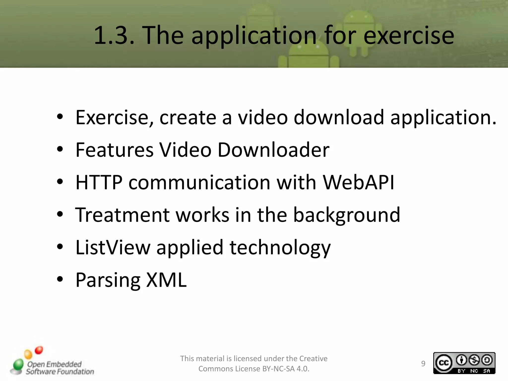 1.3. The application for exercise
•
•
•
•
•
•

Exercise, create a video download application.
Features Video Downloader
HTTP communication with WebAPI
Treatment works in the background
ListView applied technology
Parsing XML

This material is licensed under the Creative
Commons License BY-NC-SA 4.0.

9

 