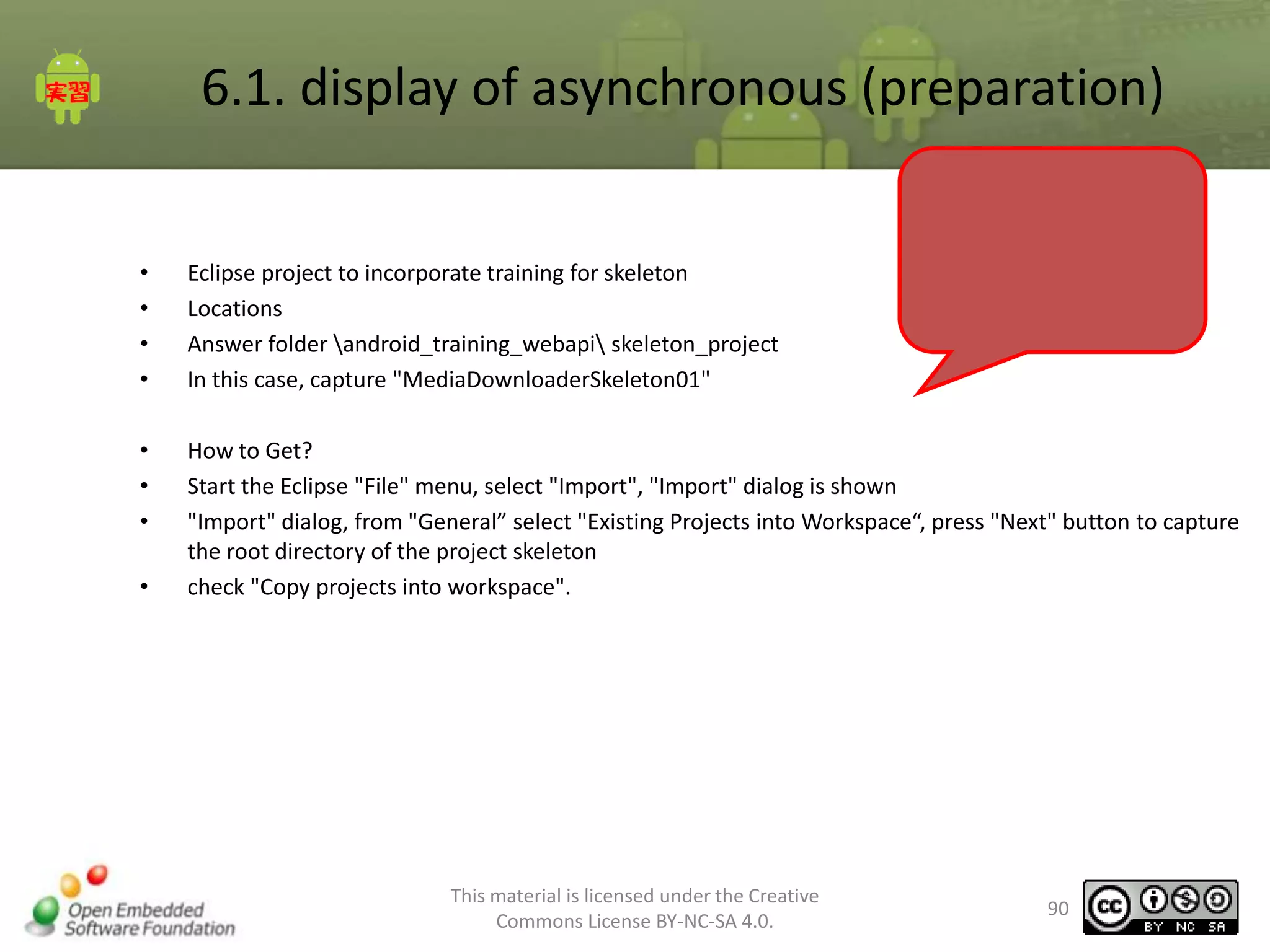 6.1. display of asynchronous (preparation)
•
•
•
•

Eclipse project to incorporate training for skeleton
Locations
Answer folder android_training_webapi skeleton_project
In this case, capture "MediaDownloaderSkeleton01"

•
•
•

How to Get?
Start the Eclipse "File" menu, select "Import", "Import" dialog is shown
"Import" dialog, from "General” select "Existing Projects into Workspace“, press "Next" button to capture
the root directory of the project skeleton
check "Copy projects into workspace".

•

This material is licensed under the Creative
Commons License BY-NC-SA 4.0.

90

 