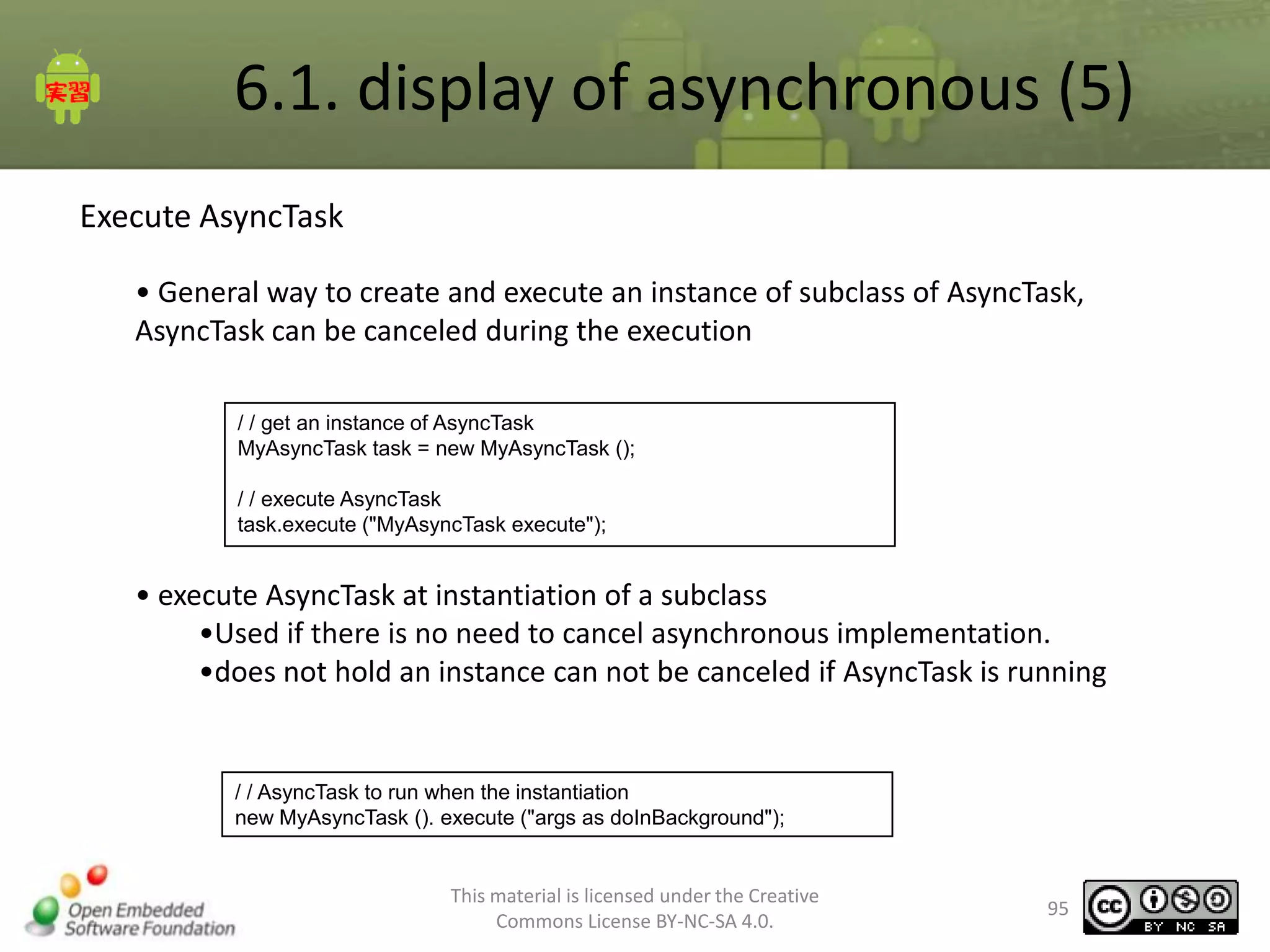 6.1. display of asynchronous (5)
Execute AsyncTask
• General way to create and execute an instance of subclass of AsyncTask,
AsyncTask can be canceled during the execution
/ / get an instance of AsyncTask
MyAsyncTask task = new MyAsyncTask ();
/ / execute AsyncTask
task.execute ("MyAsyncTask execute");

• execute AsyncTask at instantiation of a subclass
•Used if there is no need to cancel asynchronous implementation.
•does not hold an instance can not be canceled if AsyncTask is running

/ / AsyncTask to run when the instantiation
new MyAsyncTask (). execute ("args as doInBackground");

This material is licensed under the Creative
Commons License BY-NC-SA 4.0.

95

 