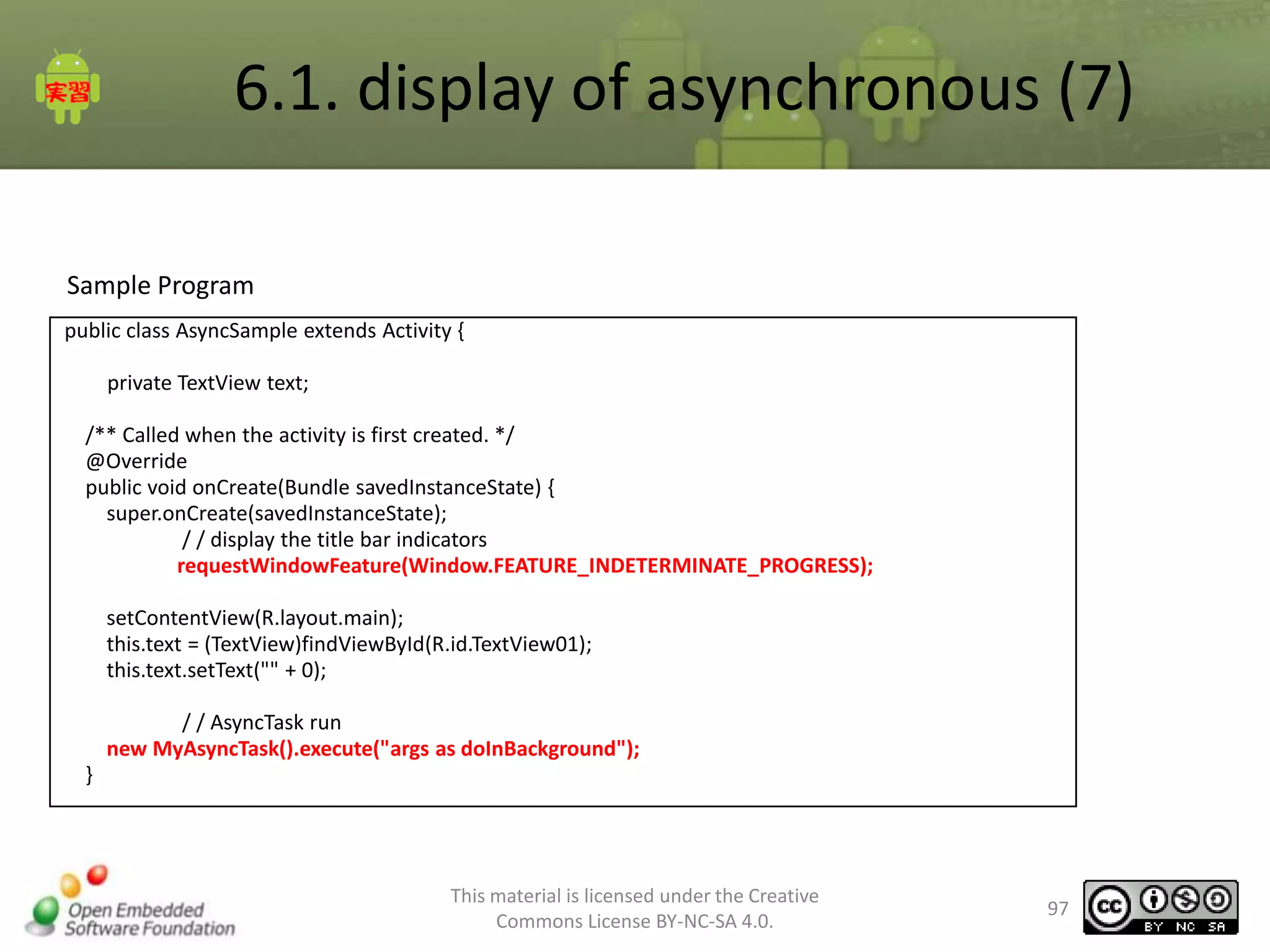 6.1. display of asynchronous (7)
Sample Program
public class AsyncSample extends Activity {
private TextView text;
/** Called when the activity is first created. */
@Override
public void onCreate(Bundle savedInstanceState) {
super.onCreate(savedInstanceState);
/ / display the title bar indicators
requestWindowFeature(Window.FEATURE_INDETERMINATE_PROGRESS);
setContentView(R.layout.main);
this.text = (TextView)findViewById(R.id.TextView01);
this.text.setText("" + 0);
/ / AsyncTask run
new MyAsyncTask().execute("args as doInBackground");
}

This material is licensed under the Creative
Commons License BY-NC-SA 4.0.

97

 