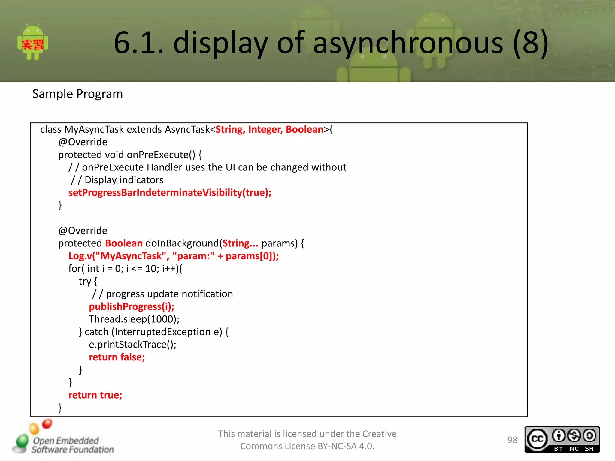 6.1. display of asynchronous (8)
Sample Program
class MyAsyncTask extends AsyncTask<String, Integer, Boolean>{
@Override
protected void onPreExecute() {
/ / onPreExecute Handler uses the UI can be changed without
/ / Display indicators
setProgressBarIndeterminateVisibility(true);
}
@Override
protected Boolean doInBackground(String... params) {
Log.v("MyAsyncTask", "param:" + params[0]);
for( int i = 0; i <= 10; i++){
try {
/ / progress update notification
publishProgress(i);
Thread.sleep(1000);
} catch (InterruptedException e) {
e.printStackTrace();
return false;
}
}
return true;
}
This material is licensed under the Creative
Commons License BY-NC-SA 4.0.

98

 