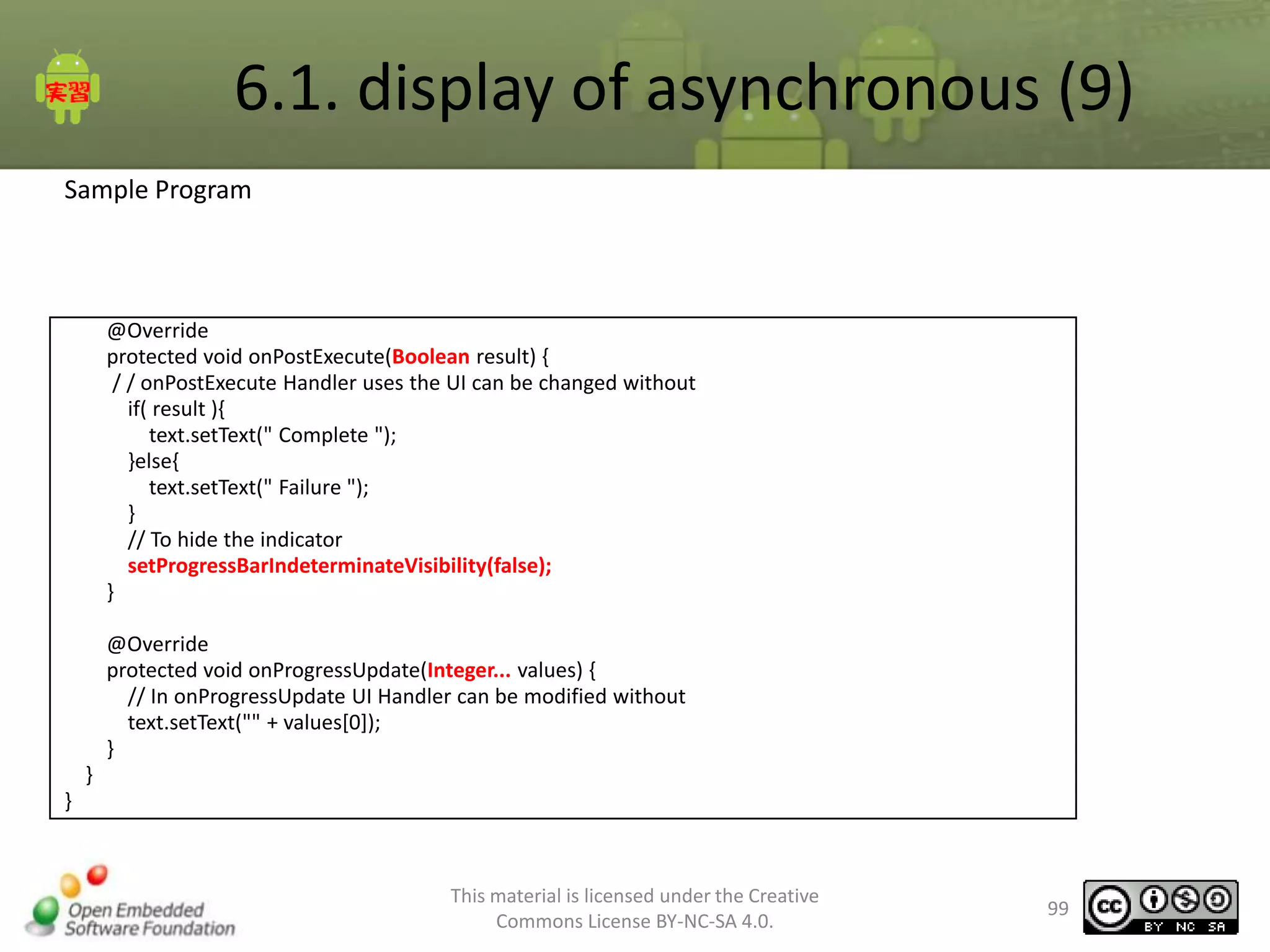 6.1. display of asynchronous (9)
Sample Program

@Override
protected void onPostExecute(Boolean result) {
/ / onPostExecute Handler uses the UI can be changed without
if( result ){
text.setText(" Complete ");
}else{
text.setText(" Failure ");
}
// To hide the indicator
setProgressBarIndeterminateVisibility(false);
}
@Override
protected void onProgressUpdate(Integer... values) {
// In onProgressUpdate UI Handler can be modified without
text.setText("" + values[0]);
}
}
}

This material is licensed under the Creative
Commons License BY-NC-SA 4.0.

99

 