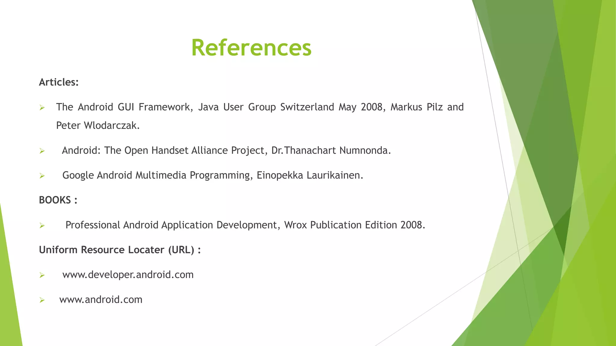 References
Articles:
 The Android GUI Framework, Java User Group Switzerland May 2008, Markus Pilz and
Peter Wlodarczak.
 Android: The Open Handset Alliance Project, Dr.Thanachart Numnonda.
 Google Android Multimedia Programming, Einopekka Laurikainen.
BOOKS :
 Professional Android Application Development, Wrox Publication Edition 2008.
Uniform Resource Locater (URL) :
 www.developer.android.com
 www.android.com
 