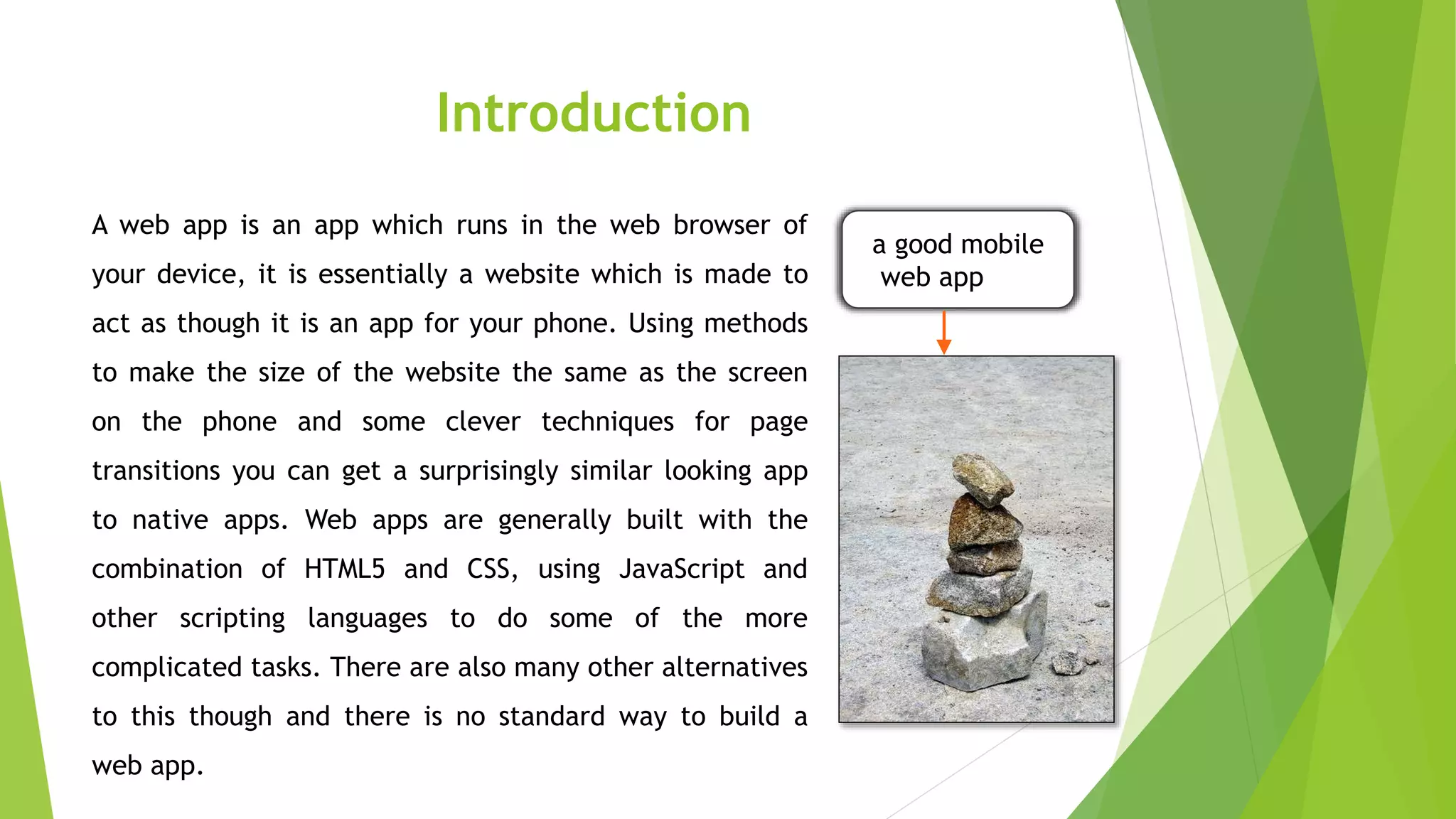 Introduction
A web app is an app which runs in the web browser of
your device, it is essentially a website which is made to
act as though it is an app for your phone. Using methods
to make the size of the website the same as the screen
on the phone and some clever techniques for page
transitions you can get a surprisingly similar looking app
to native apps. Web apps are generally built with the
combination of HTML5 and CSS, using JavaScript and
other scripting languages to do some of the more
complicated tasks. There are also many other alternatives
to this though and there is no standard way to build a
web app.
a good mobile
web app
 