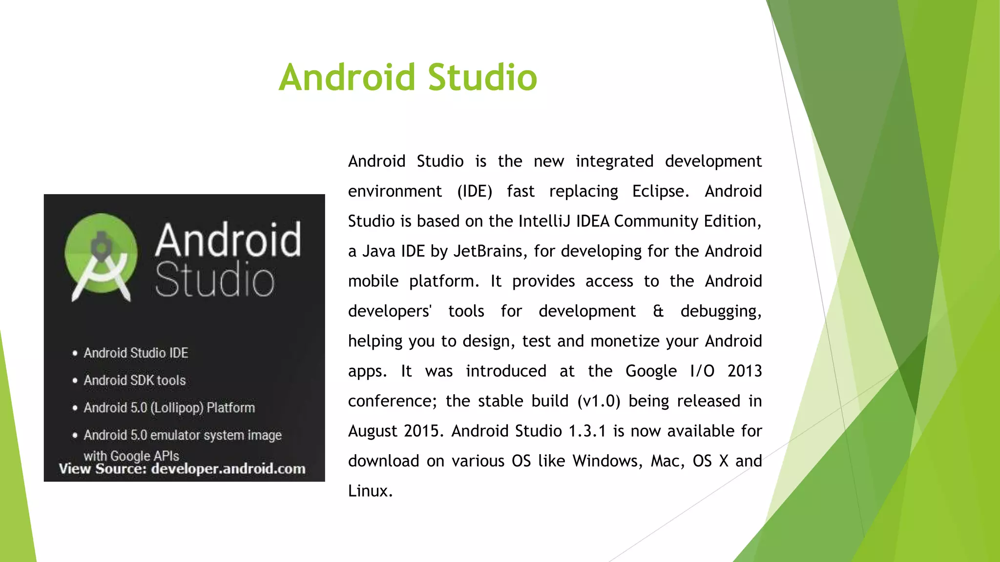 Android Studio
Android Studio is the new integrated development
environment (IDE) fast replacing Eclipse. Android
Studio is based on the IntelliJ IDEA Community Edition,
a Java IDE by JetBrains, for developing for the Android
mobile platform. It provides access to the Android
developers' tools for development & debugging,
helping you to design, test and monetize your Android
apps. It was introduced at the Google I/O 2013
conference; the stable build (v1.0) being released in
August 2015. Android Studio 1.3.1 is now available for
download on various OS like Windows, Mac, OS X and
Linux.
 