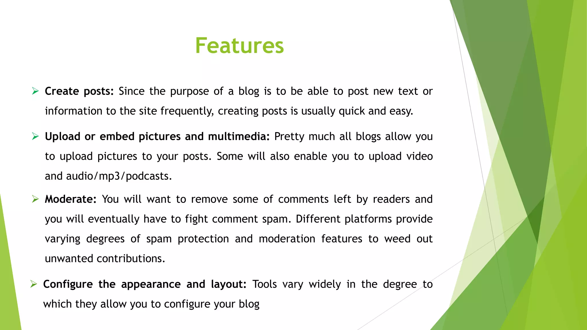 Features
 Create posts: Since the purpose of a blog is to be able to post new text or
information to the site frequently, creating posts is usually quick and easy.
 Upload or embed pictures and multimedia: Pretty much all blogs allow you
to upload pictures to your posts. Some will also enable you to upload video
and audio/mp3/podcasts.
 Moderate: You will want to remove some of comments left by readers and
you will eventually have to fight comment spam. Different platforms provide
varying degrees of spam protection and moderation features to weed out
unwanted contributions.
 Configure the appearance and layout: Tools vary widely in the degree to
which they allow you to configure your blog
 