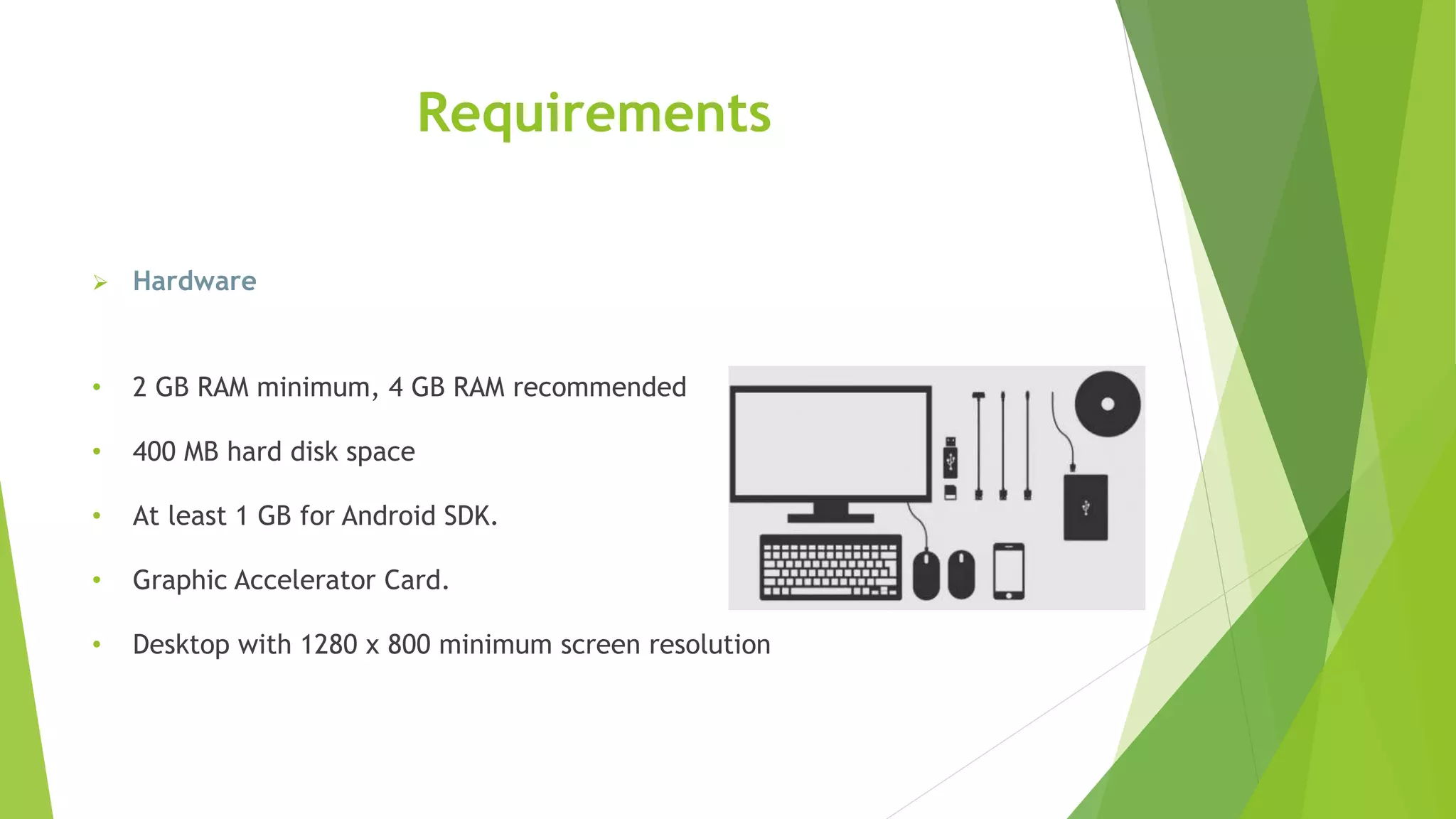 Requirements
 Hardware
• 2 GB RAM minimum, 4 GB RAM recommended
• 400 MB hard disk space
• At least 1 GB for Android SDK.
• Graphic Accelerator Card.
• Desktop with 1280 x 800 minimum screen resolution
 