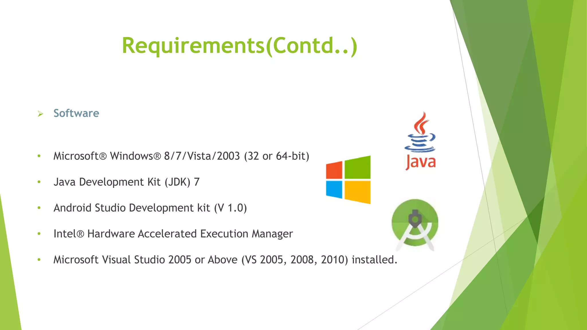 Requirements(Contd..)
 Software
• Microsoft® Windows® 8/7/Vista/2003 (32 or 64-bit)
• Java Development Kit (JDK) 7
• Android Studio Development kit (V 1.0)
• Intel® Hardware Accelerated Execution Manager
• Microsoft Visual Studio 2005 or Above (VS 2005, 2008, 2010) installed.
 
