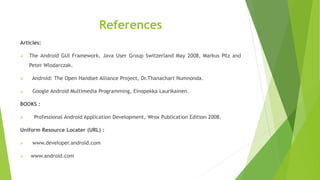 References
Articles:
 The Android GUI Framework, Java User Group Switzerland May 2008, Markus Pilz and
Peter Wlodarczak.
 Android: The Open Handset Alliance Project, Dr.Thanachart Numnonda.
 Google Android Multimedia Programming, Einopekka Laurikainen.
BOOKS :
 Professional Android Application Development, Wrox Publication Edition 2008.
Uniform Resource Locater (URL) :
 www.developer.android.com
 www.android.com
 