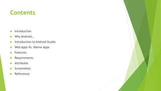 Contents
 Introduction
 Why Android…
 Introduction to Android Studio
 Web Apps Vs. Native Apps
 Features
 Requirements
 Attributes
 Screenshots
 References
 