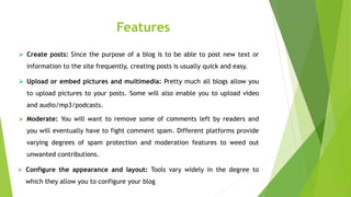Features
 Create posts: Since the purpose of a blog is to be able to post new text or
information to the site frequently, creating posts is usually quick and easy.
 Upload or embed pictures and multimedia: Pretty much all blogs allow you
to upload pictures to your posts. Some will also enable you to upload video
and audio/mp3/podcasts.
 Moderate: You will want to remove some of comments left by readers and
you will eventually have to fight comment spam. Different platforms provide
varying degrees of spam protection and moderation features to weed out
unwanted contributions.
 Configure the appearance and layout: Tools vary widely in the degree to
which they allow you to configure your blog
 