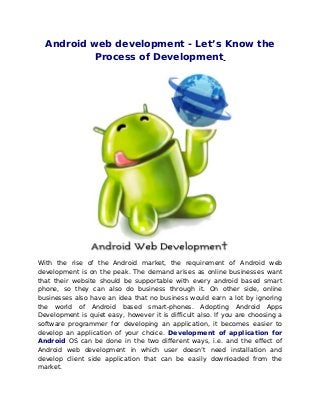 Android web development - Let’s Know the
          Process of Development




With the rise of the Android market, the requirement of Android web
development is on the peak. The demand arises as online businesses want
that their website should be supportable with every android based smart
phone, so they can also do business through it. On other side, online
businesses also have an idea that no business would earn a lot by ignoring
the world of Android based smart-phones. Adopting Android Apps
Development is quiet easy, however it is difficult also. If you are choosing a
software programmer for developing an application, it becomes easier to
develop an application of your choice. Development of application for
Android OS can be done in the two different ways, i.e. and the effect of
Android web development in which user doesn’t need installation and
develop client side application that can be easily downloaded from the
market.
 