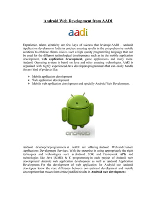 Android Web Development from AADI




Experience, talent, creativity are few keys of success that leverage AADI – Android
Application development India to produce amazing results in the comprehensive mobile
solutions to offshore clients. Java is such a high quality programming language that can
be used for the different technological developments such as in the mobile application
development, web application development, game applications and many more.
Android Operating system is based on Java and other amazing technologies. AADI is
organized with highly experienced Java developers/programmers that can easily handle
the any kind of projects like:

    Mobile application development
    Web application development
    Mobile web application development and specially Android Web Development.




Android developers/programmers at AADI are offering Android Web and Custom
Applications Development Services. With the expertise in using appropriately the right
techniques and technologies such as Android SDK and Framework APIs and
technologies like Java (J2ME) & C programming in each project of Android web
development/ Android web application development as well as Android Application
Development. For the development of web application for Android our Android
developers know the core difference between conventional development and mobile
development that makes them create justified results in Android web development.
 