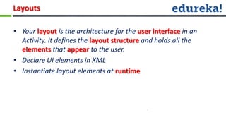 Layouts

• Your layout is the architecture for the user interface in an
  Activity. It defines the layout structure and holds all the
  elements that appear to the user.
• Declare UI elements in XML
• Instantiate layout elements at runtime
 