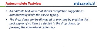 Autocomplete Textview

• An editable text view that shows completion suggestions
  automatically while the user is typing.
• The drop down can be dismissed at any time by pressing the
  back key or, if no item is selected in the drop down, by
  pressing the enter/dpad center key.
 