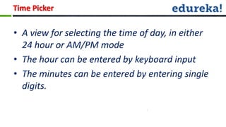 Time Picker

• A view for selecting the time of day, in either
  24 hour or AM/PM mode
• The hour can be entered by keyboard input
• The minutes can be entered by entering single
  digits.
 