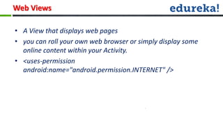 Web Views

• A View that displays web pages
• you can roll your own web browser or simply display some
  online content within your Activity.
• <uses-permission
  android:name="android.permission.INTERNET" />
 