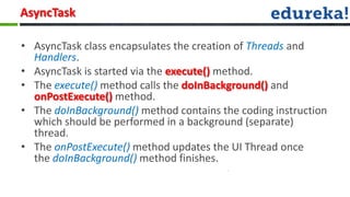 AsyncTask

• AsyncTask class encapsulates the creation of Threads and
  Handlers.
• AsyncTask is started via the execute() method.
• The execute() method calls the doInBackground() and
  onPostExecute() method.
• The doInBackground() method contains the coding instruction
  which should be performed in a background (separate)
  thread.
• The onPostExecute() method updates the UI Thread once
  the doInBackground() method finishes.
 