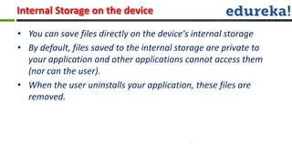 Internal Storage on the device

• You can save files directly on the device's internal storage
• By default, files saved to the internal storage are private to
  your application and other applications cannot access them
  (nor can the user).
• When the user uninstalls your application, these files are
  removed.
 
