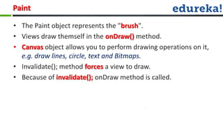 Paint

• The Paint object represents the "brush".
• Views draw themself in the onDraw() method.
• Canvas object allows you to perform drawing operations on it,
  e.g. draw lines, circle, text and Bitmaps.
• Invalidate(); method forces a view to draw.
• Because of invalidate(); onDraw method is called.
 