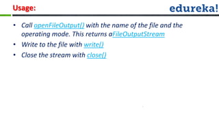 Usage:

• Call openFileOutput() with the name of the file and the
  operating mode. This returns aFileOutputStream
• Write to the file with write()
• Close the stream with close()
 