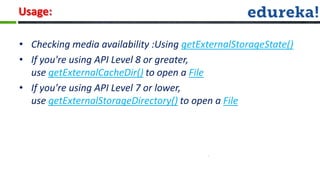 Usage:

• Checking media availability :Using getExternalStorageState()
• If you're using API Level 8 or greater,
  use getExternalCacheDir() to open a File
• If you're using API Level 7 or lower,
  use getExternalStorageDirectory() to open a File
 