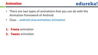 Animation

• There are two types of animations that you can do with the
  Animation framework of Android.
• Class - android.view.animation.Animation

1. Frame animation
2. Tween animation
 