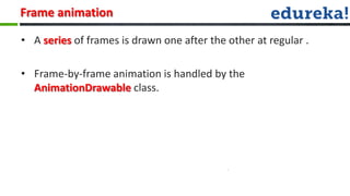 Frame animation

• A series of frames is drawn one after the other at regular .

• Frame-by-frame animation is handled by the
  AnimationDrawable class.
 
