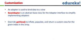 Customization

• An adapter is used to bind data to a view
• BaseAdapter is an abstract base class for the Adaptor interface to simplify
  implementing adapters

• Override getView() to inflate, populate, and return a custom view for the
  given index in the array.
 