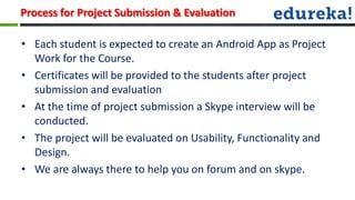 Process for Project Submission & Evaluation

• Each student is expected to create an Android App as Project
  Work for the Course.
• Certificates will be provided to the students after project
  submission and evaluation
• At the time of project submission a Skype interview will be
  conducted.
• The project will be evaluated on Usability, Functionality and
  Design.
• We are always there to help you on forum and on skype.
 
