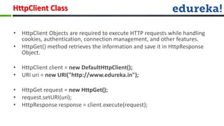 HttpClient Class

• HttpClient Objects are required to execute HTTP requests while handling
  cookies, authentication, connection management, and other features.
• HttpGet() method retrieves the information and save it in HttpResponse
  Object.

• HttpClient client = new DefaultHttpClient();
• URI uri = new URI("http://www.edureka.in");

• HttpGet request = new HttpGet();
• request.setURI(uri);
• HttpResponse response = client.execute(request);
 