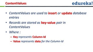 ContentValues

• ContentValues are used to insert or update database
  entries
• Records are stored as key-value pair in
  ContentValues
• Where :
   – Key represents Column-Id
   – Value represents data for the Column-Id
 