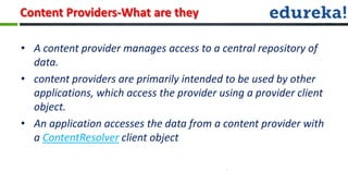 Content Providers-What are they

• A content provider manages access to a central repository of
  data.
• content providers are primarily intended to be used by other
  applications, which access the provider using a provider client
  object.
• An application accesses the data from a content provider with
  a ContentResolver client object
 