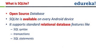 What is SQLite?

• Open Source Database
• SQLite is available on every Android device
• It supports standard relational database features like
   – SQL syntax
   – transactions
   – SQL statements
 