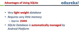 Advantages of Using SQLite


• Very light weight database
• Requires very little memory
   – Approx. 250KB
• SQLite Database is automatically managed by
  Android Platform
 