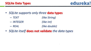 SQLite Data Types

• SQLite supports only three data types
   – TEXT                (like String)
   – INTEGER             (like int)
   – REAL                (like double)
• SQLite itself does not validate the data types
 
