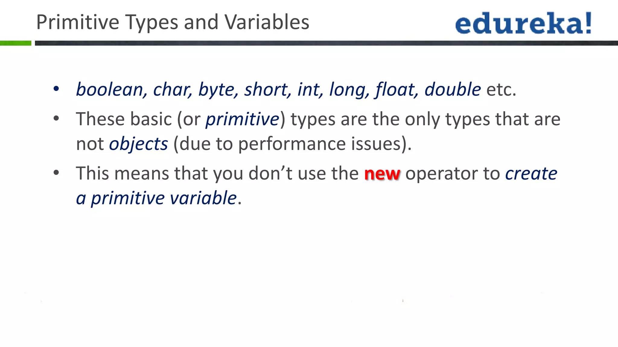 Primitive Types and Variables

 • boolean, char, byte, short, int, long, float, double etc.
 • These basic (or primitive) types are the only types that are
   not objects (due to performance issues).
 • This means that you don’t use the new operator to create
   a primitive variable.
 