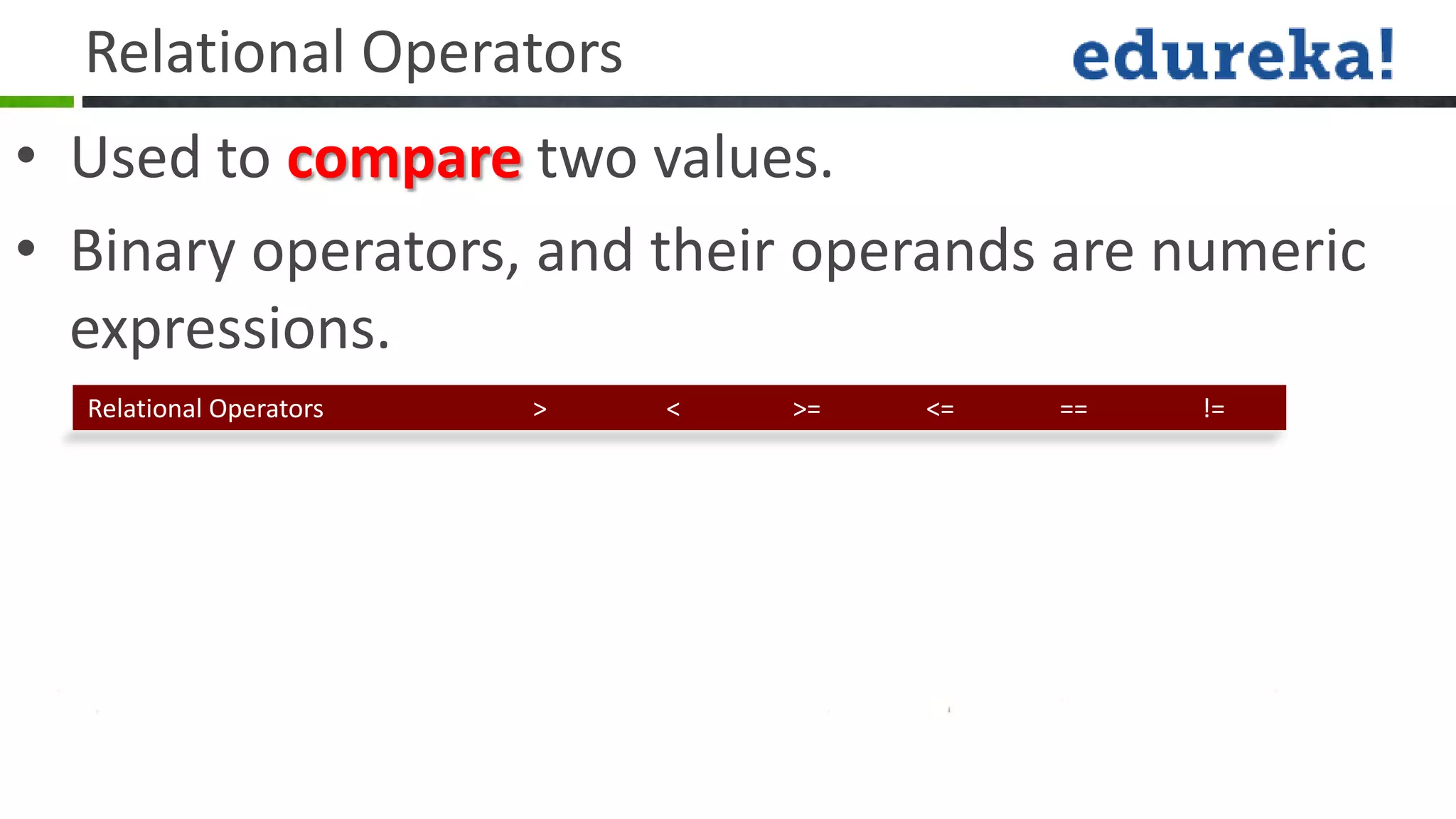 Relational Operators
• Used to compare two values.
• Binary operators, and their operands are numeric
  expressions.
  Relational Operators   >   <   >=   <=   ==   !=
 