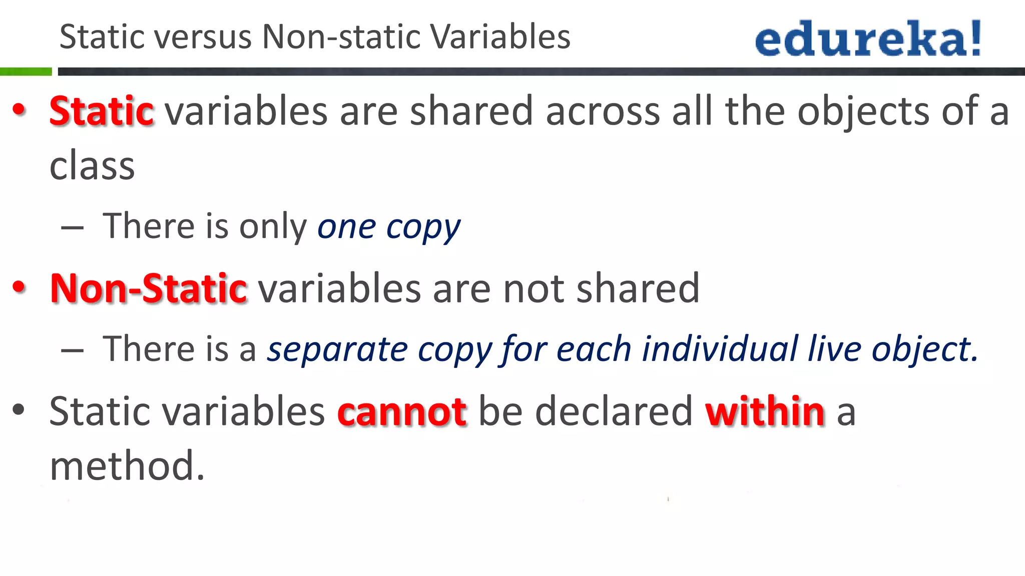 Static versus Non-static Variables
• Static variables are shared across all the objects of a
  class
  – There is only one copy
• Non-Static variables are not shared
  – There is a separate copy for each individual live object.
• Static variables cannot be declared within a
  method.
 