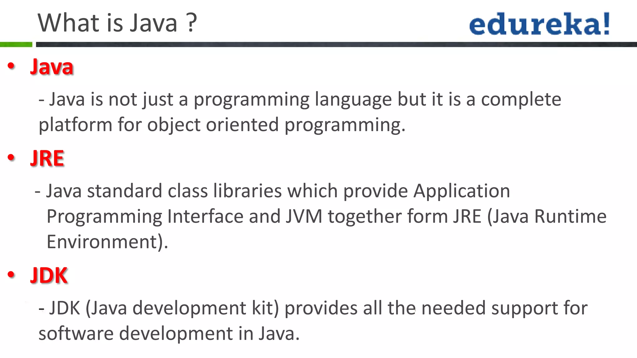 What is Java ?
• Java
  - Java is not just a programming language but it is a complete
  platform for object oriented programming.
• JRE
  - Java standard class libraries which provide Application
    Programming Interface and JVM together form JRE (Java Runtime
    Environment).
• JDK
  - JDK (Java development kit) provides all the needed support for
  software development in Java.
 
