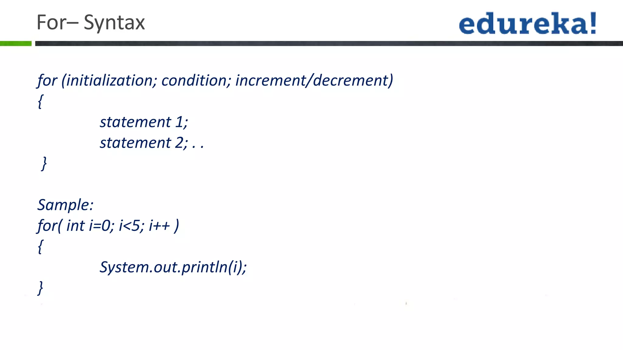 For– Syntax

for (initialization; condition; increment/decrement)
{
           statement 1;
           statement 2; . .
 }

Sample:
for( int i=0; i<5; i++ )
{
           System.out.println(i);
}
 