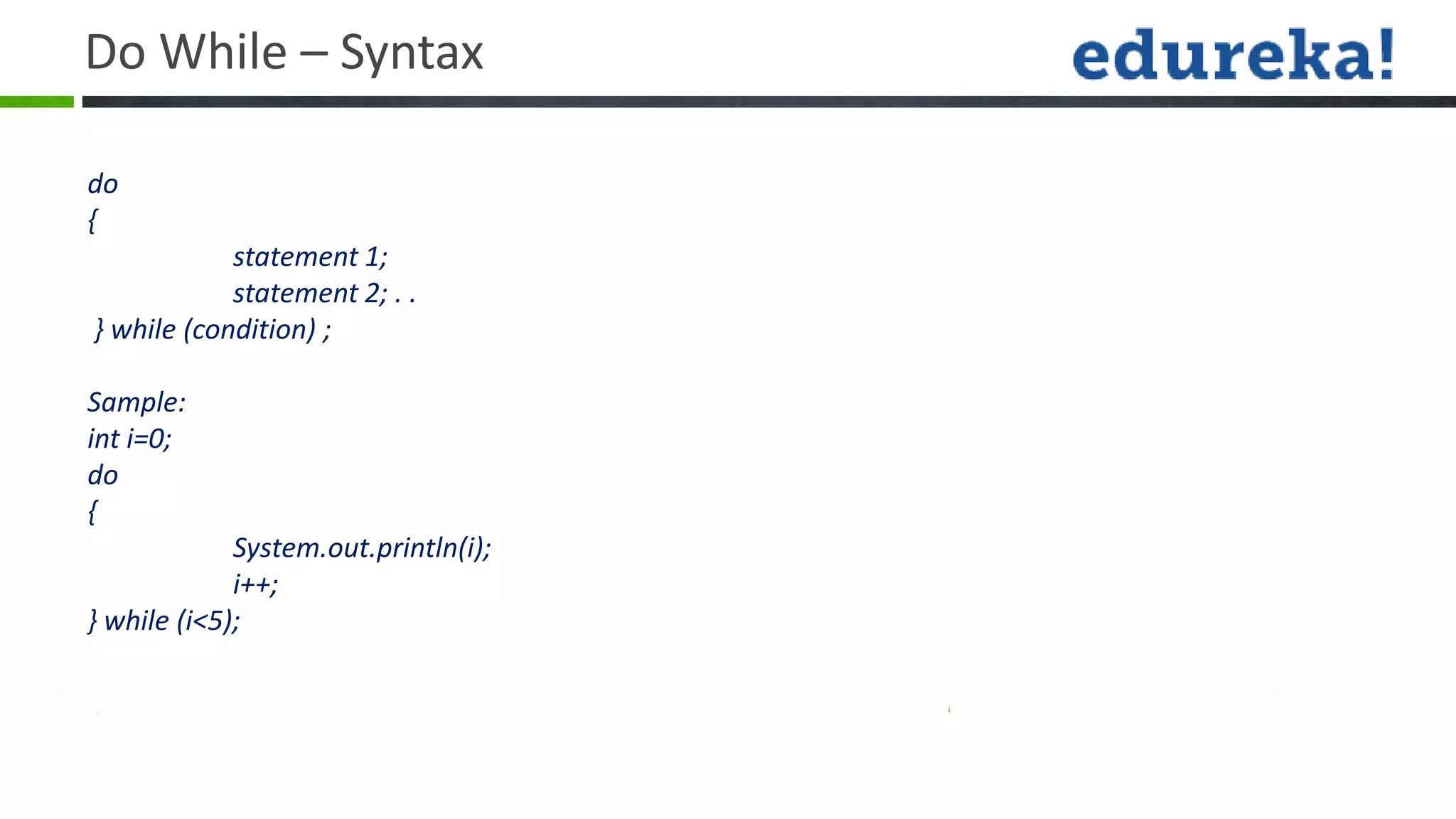 Do While – Syntax

do
{
            statement 1;
            statement 2; . .
} while (condition) ;

Sample:
int i=0;
do
{
             System.out.println(i);
             i++;
} while (i<5);
 