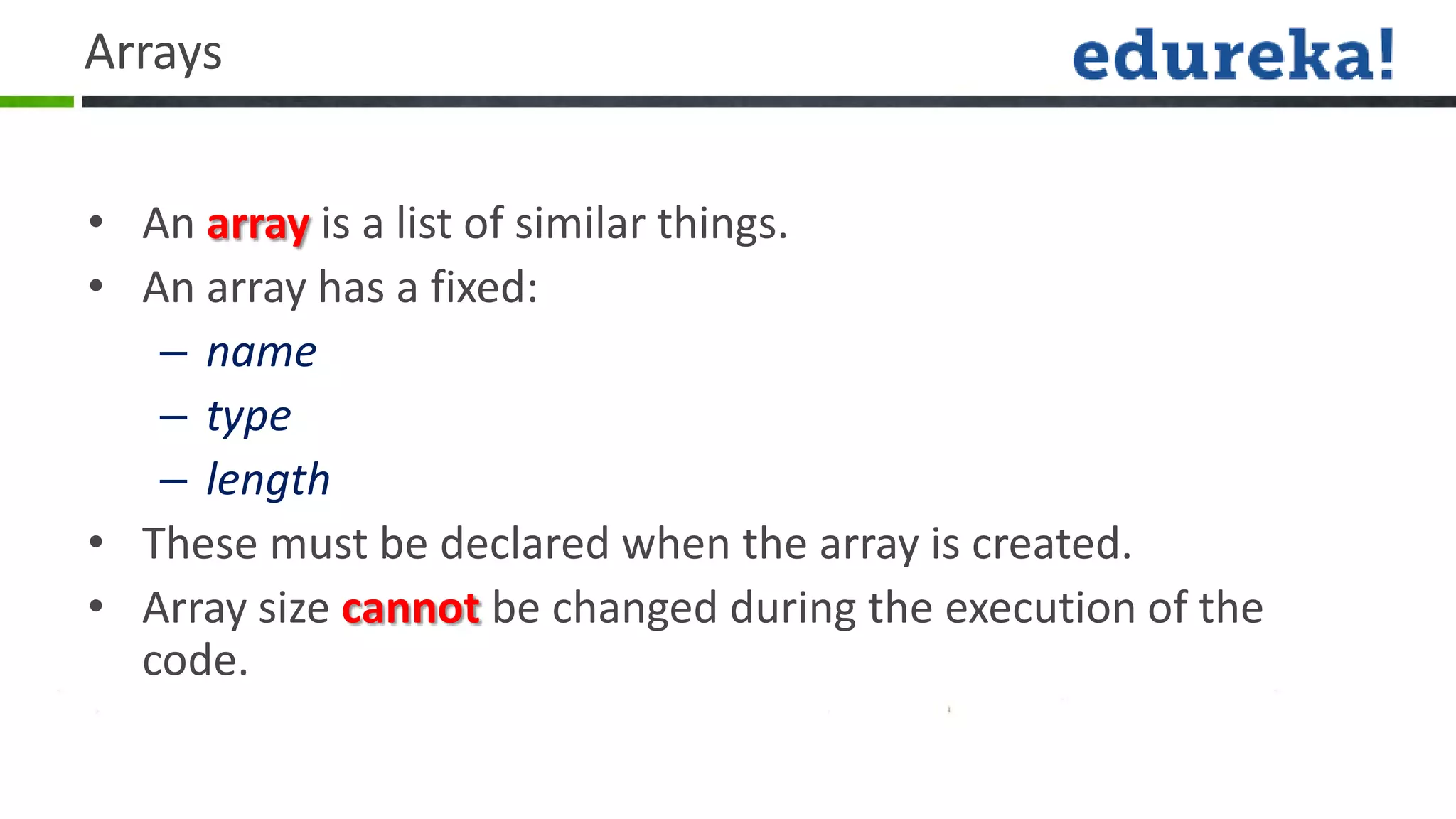 Arrays


• An array is a list of similar things.
• An array has a fixed:
   – name
   – type
   – length
• These must be declared when the array is created.
• Array size cannot be changed during the execution of the
  code.
 