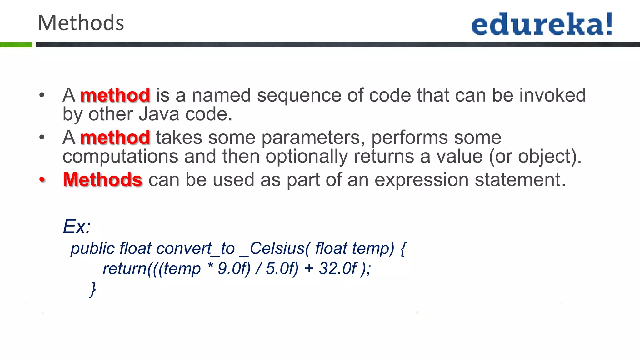 Methods

• A method is a named sequence of code that can be invoked
  by other Java code.
• A method takes some parameters, performs some
  computations and then optionally returns a value (or object).
• Methods can be used as part of an expression statement.

  Ex:
   public float convert_to _Celsius( float temp) {
       return(((temp * 9.0f) / 5.0f) + 32.0f );
     }
 