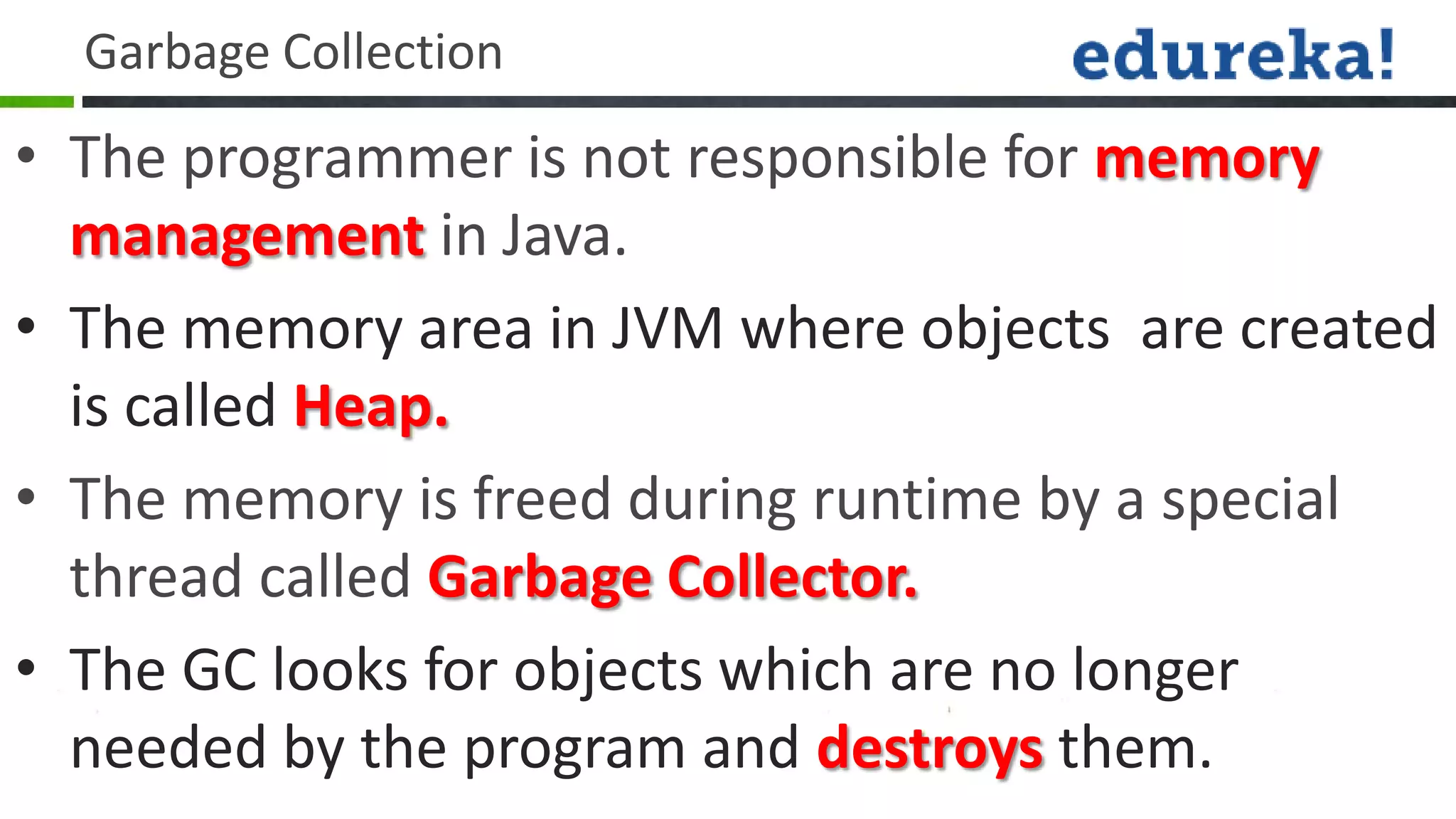 Garbage Collection
• The programmer is not responsible for memory
  management in Java.
• The memory area in JVM where objects are created
  is called Heap.
• The memory is freed during runtime by a special
  thread called Garbage Collector.
• The GC looks for objects which are no longer
  needed by the program and destroys them.
 