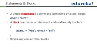 Statements & Blocks

• A simple statement is a command terminated by a semi-colon:
  name = “Fred”;
• A block is a compound statement enclosed in curly brackets:
  {
       name1 = “Fred”; name2 = “Bill”;
  }
• Blocks may contain other blocks.
 
