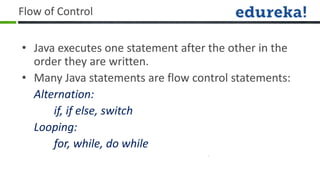 Flow of Control


• Java executes one statement after the other in the
  order they are written.
• Many Java statements are flow control statements:
  Alternation:
      if, if else, switch
  Looping:
      for, while, do while
 
